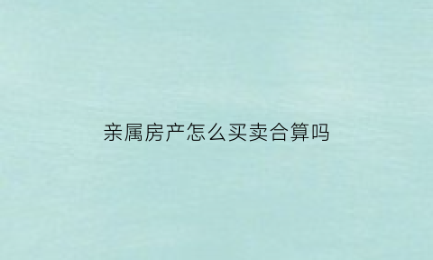 亲属房产怎么买卖合算吗(亲属之间房产怎么买卖)