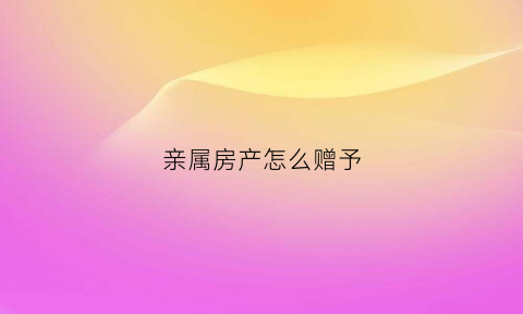 亲属房产怎么赠予(亲属房产赠予免个税吗)