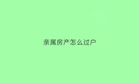 亲属房产怎么过户(亲属房产过户流程)