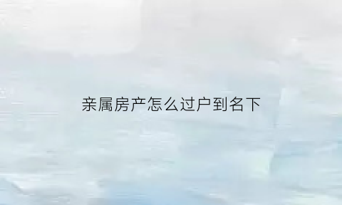 亲属房产怎么过户到名下(亲属房产怎么过户到名下手续)