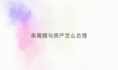 亲属赠与房产怎么合理(亲属赠与房屋需要什么手续)