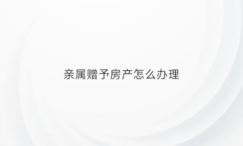 亲属赠予房产怎么办理(亲属赠予房产怎么办理过户)