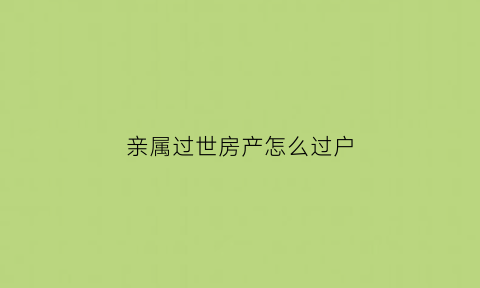 亲属过世房产怎么过户(亲人过世后房产怎么过户)