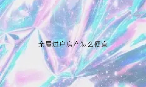 亲属过户房产怎么便宜(亲属过户房产怎么便宜些)
