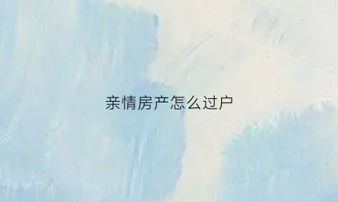 亲情房产怎么过户(亲情转让房产事项和费用)