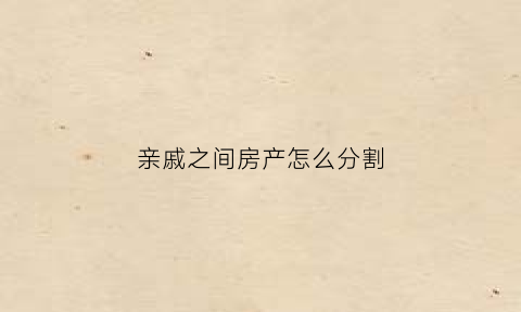 亲戚之间房产怎么分割(亲戚间房产交易)
