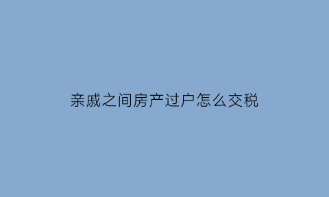 亲戚之间房产过户怎么交税(亲戚之间房产过户税费)