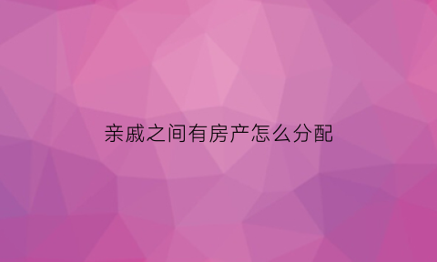 亲戚之间有房产怎么分配(亲戚名下有房产如何把房子过户给亲戚)