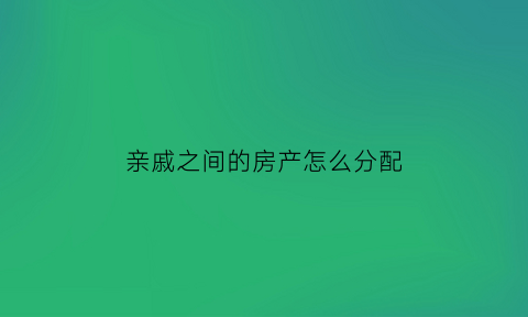 亲戚之间的房产怎么分配(亲戚之间房产买卖怎样签合同划算)