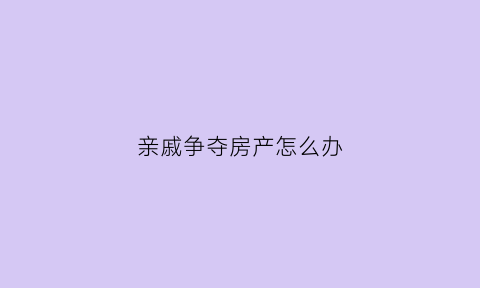 亲戚争夺房产怎么办(亲戚抢占房子怎么办)