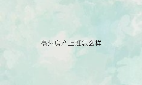 亳州房产上班怎么样(亳州市房产中心)