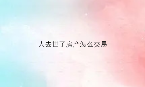 人去世了房产怎么交易(人过世了房子怎么卖)