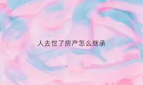 人去世了房产怎么继承(人过世了房子怎么继承)