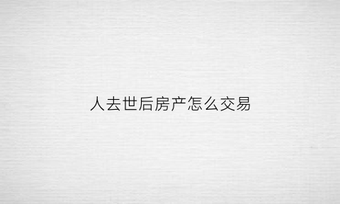 人去世后房产怎么交易(人过世了房子怎么卖)