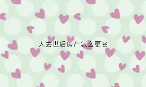 人去世后房产怎么更名(人死了房屋产权需要改吗)