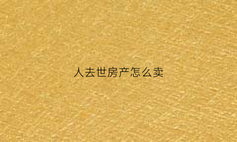 人去世房产怎么卖(过世人房产怎么卖)