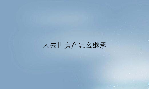人去世房产怎么继承(人死后房屋由谁来继承)