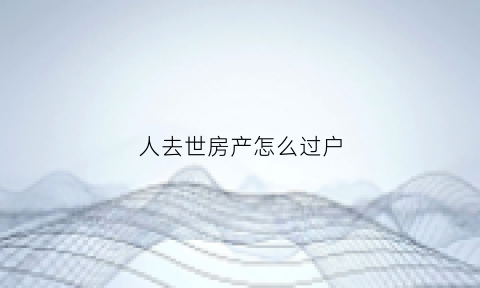 人去世房产怎么过户(人死了房子咋过户)