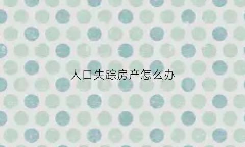 人口失踪房产怎么办(人口失踪财产怎么办)