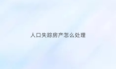 人口失踪房产怎么处理(失踪人口房子能买卖吗)