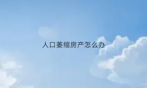 人口萎缩房产怎么办(人口萎缩房产怎么办理)