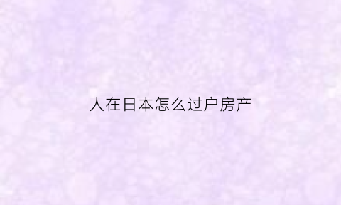 人在日本怎么过户房产(如何在日本购置房产)