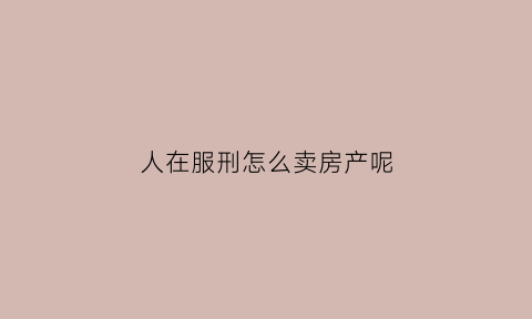 人在服刑怎么卖房产呢