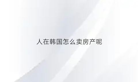 人在韩国怎么卖房产呢(人在韩国怎么卖房产呢)