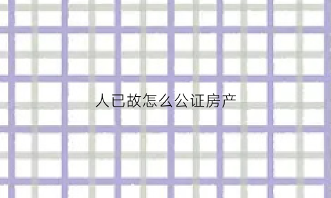 人已故怎么公证房产(人死了遗产公证需要什么资料)