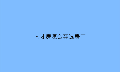人才房怎么弃选房产(人才房申请了一次退了还可以申请吗)