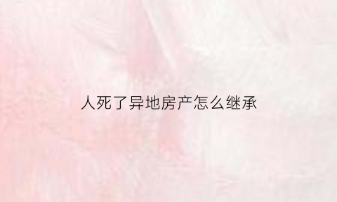 人死了异地房产怎么继承(人死在异地)