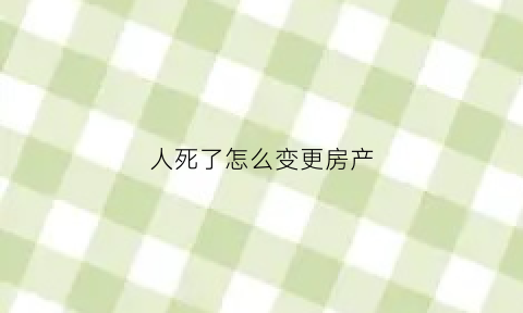 人死了怎么变更房产(人过世之后房产怎样更名)
