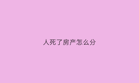 人死了房产怎么分(人死后房产归谁)
