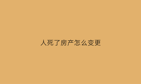人死了房产怎么变更(人过世后房产证怎么更名)