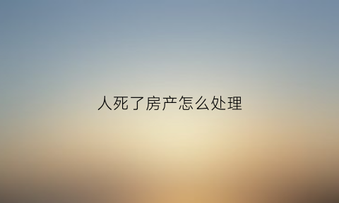 人死了房产怎么处理(人死了房子归谁)