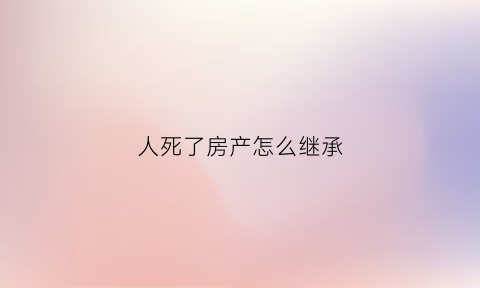 人死了房产怎么继承(如果人死了房子该谁继承)