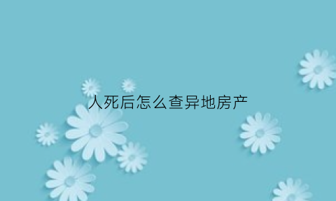 人死后怎么查异地房产(如何查询过世的房产)