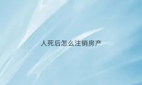 人死后怎么注销房产(人死后销户流程)