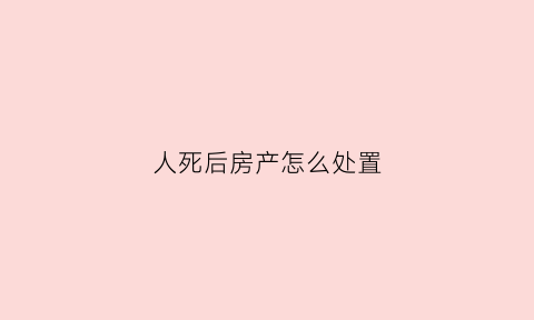 人死后房产怎么处置(人死了之后房子归谁)