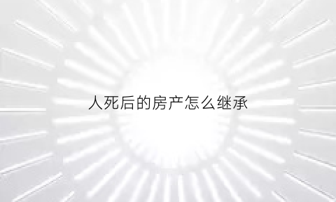 人死后的房产怎么继承(人死了房子继承人是谁)