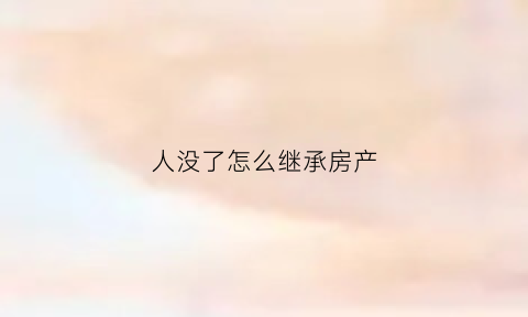 人没了怎么继承房产(人没了房产怎么过户)
