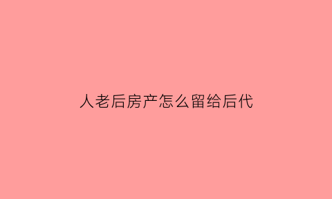 人老后房产怎么留给后代(老人的房子如何留给其中一子)