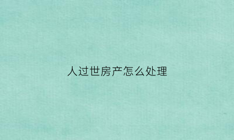 人过世房产怎么处理(人过世房子如何过户)