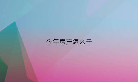 今年房产怎么干(今年房产销售行情怎么样)
