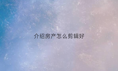 介绍房产怎么剪辑好(介绍房产怎么剪辑好看)
