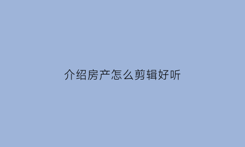 介绍房产怎么剪辑好听(介绍房产文案)