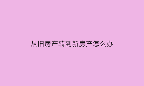 从旧房产转到新房产怎么办(从旧房产转到新房产怎么办手续)
