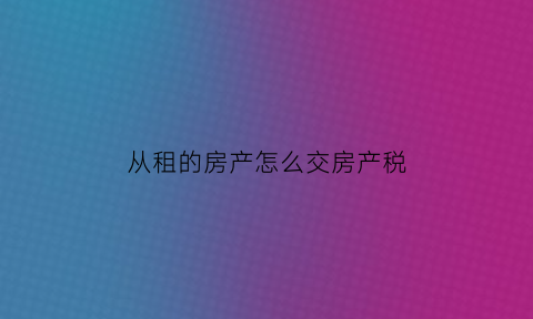 从租的房产怎么交房产税(从租的房产税率多少)