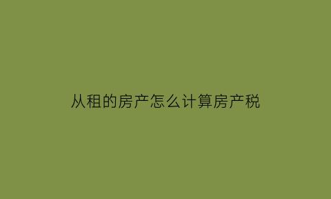 从租的房产怎么计算房产税(从租计征的房产税怎么算)