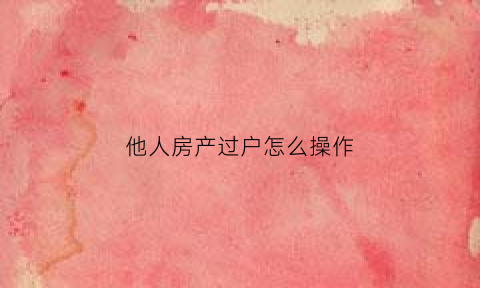 他人房产过户怎么操作(别人的房子怎么过户到我的名下)